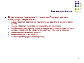 45
Финансовый план.
 В заключение финансового плана необходимо указать
следующую информацию:
 вклад проекта в достижение национальных социально-экономических
целей;
 оценка проекта с точки зрения национальной экономики;
 наиболее важные доводы в пользу или против осуществления проекта,
которые позволили бы убедить тех, кто будет принимать решение;
 основные преимущества проекта;
 основные недостатки проекта;
 возможности осуществления проекта.
 