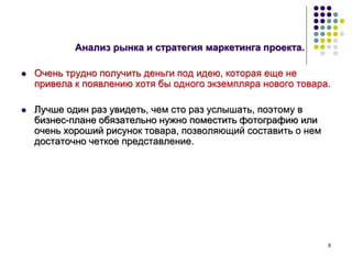 8
Анализ рынка и стратегия маркетинга проекта.
 Очень трудно получить деньги под идею, которая еще не
привела к появлению хотя бы одного экземпляра нового товара.
 Лучше один раз увидеть, чем сто раз услышать, поэтому в
бизнес-плане обязательно нужно поместить фотографию или
очень хороший рисунок товара, позволяющий составить о нем
достаточно четкое представление.
 