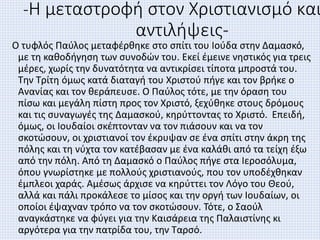 -Η μεταστροφή στον Χριστιανισμό και
αντιλήψεις-
Ο τυφλός Παύλος μεταφέρθηκε στο σπίτι του Ιούδα στην Δαμασκό,
με τη καθοδήγηση των συνοδών του. Εκεί έμεινε νηστικός για τρεις
μέρες, χωρίς την δυνατότητα να αντικρίσει τίποτα μπροστά του.
Την Τρίτη όμως κατά διαταγή του Χριστού πήγε και τον βρήκε ο
Ανανίας και τον θεράπευσε. Ο Παύλος τότε, με την όραση του
πίσω και μεγάλη πίστη προς τον Χριστό, ξεχύθηκε στους δρόμους
και τις συναγωγές της Δαμασκού, κηρύττοντας το Χριστό. Επειδή,
όμως, οι Ιουδαίοι σκέπτονταν να τον πιάσουν και να τον
σκοτώσουν, οι χριστιανοί τον έκρυψαν σε ένα σπίτι στην άκρη της
πόλης και τη νύχτα τον κατέβασαν με ένα καλάθι από τα τείχη έξω
από την πόλη. Από τη Δαμασκό ο Παύλος πήγε στα Ιεροσόλυμα,
όπου γνωρίστηκε με πολλούς χριστιανούς, που τον υποδέχθηκαν
έμπλεοι χαράς. Αμέσως άρχισε να κηρύττει τον Λόγο του Θεού,
αλλά και πάλι προκάλεσε το μίσος και την οργή των Ιουδαίων, οι
οποίοι έψαχναν τρόπο να τον σκοτώσουν. Τότε, ο Σαούλ
αναγκάστηκε να φύγει για την Καισάρεια της Παλαιστίνης κι
αργότερα για την πατρίδα του, την Ταρσό.
 