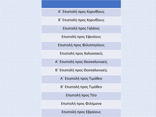 Α΄ Επιστολή προς Κορινθίους
Β΄ Επιστολή προς Κορινθίους
Επιστολή προς Γαλάτες
Επιστολή προς Εφεσίους
Επιστολή προς Φιλιππησίους
Επιστολή προς Κολοσσαείς
Α΄ Επιστολή προς Θεσσαλονικείς
Β΄ Επιστολή προς Θεσσαλονικείς
Α΄ Επιστολή προς Τιμόθεο
Β΄ Επιστολή προς Τιμόθεο
Επιστολή προς Τίτο
Επιστολή προς Φιλήμονα
Επιστολή προς Εβραίους
 