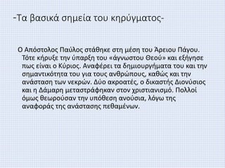 -Τα βασικά σημεία του κηρύγματος-
Ο Απόστολος Παύλος στάθηκε στη μέση του Άρειου Πάγου.
Τότε κήρυξε την ύπαρξη του «άγνωστου Θεού» και εξήγησε
πως είναι ο Κύριος. Αναφέρει τα δημιουργήματα του και την
σημαντικότητα του για τους ανθρώπους, καθώς και την
ανάσταση των νεκρών. Δύο ακροατές, ο δικαστής Διονύσιος
και η Δάμαρη μεταστράφηκαν στον χριστιανισμό. Πολλοί
όμως θεωρούσαν την υπόθεση ανούσια, λόγω της
αναφοράς της ανάστασης πεθαμένων.
 