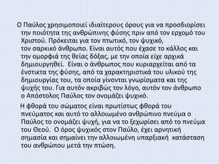 Ο Παύλος χρησιμοποιεί ιδιαίτερους όρους για να προσδιορίσει
την ποιότητα της ανθρώπινης φύσης πριν από τον ερχομό του
Χριστού. Πρόκειται για τον πτωτικό, τον ψυχικό,
τον σαρκικό άνθρωπο. Είναι αυτός που έχασε το κάλλος και
την ομορφιά της θείας δόξας, με την οποία είχε αρχικά
δημιουργηθεί. Είναι ο άνθρωπος που κυριαρχείται από τα
ένστικτα της φύσης, από τα χαρακτηριστικά του υλικού της
δημιουργίας του, τα οποία γίνονται γνωρίσματα και της
ψυχής του. Για αυτόν ακριβώς τον λόγο, αυτόν τον άνθρωπο
ο Απόστολος Παύλος τον ονομάζει ψυχικό.
Η φθορά του σώματος είναι πρωτίστως φθορά του
πνεύματος και αυτό το αλλοιωμένο ανθρώπινο πνεύμα ο
Παύλος το ονομάζει ψυχή, για να το ξεχωρίσει από το πνεύμα
του Θεού. Ο όρος ψυχικός στον Παύλο, έχει αρνητική
σημασία και σημαίνει την αλλοιωμένη υπαρξιακή κατάσταση
του ανθρώπου μετά την πτώση.
 