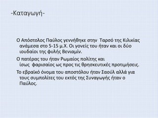 -Καταγωγή-
Ο Απόστολος Παύλος γεννήθηκε στην Ταρσό της Κιλικίας
ανάμεσα στο 5-15 μ.Χ. Οι γονείς του ήταν και οι δύο
ιουδαίοι της φυλής Βενιαμίν.
Ο πατέρας του ήταν Ρωμαίος πολίτης και
ίσως φαρισαίος ως προς τις θρησκευτικές προτιμήσεις.
Το εβραϊκό όνομα του αποστόλου ήταν Σαούλ αλλά για
τους συμπολίτες του εκτός της Συναγωγής ήταν ο
Παύλος.
 