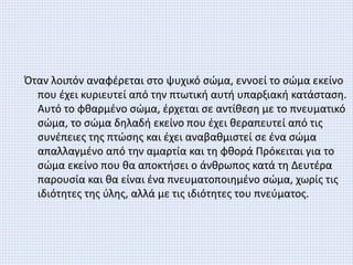 Όταν λοιπόν αναφέρεται στο ψυχικό σώμα, εννοεί το σώμα εκείνο
που έχει κυριευτεί από την πτωτική αυτή υπαρξιακή κατάσταση.
Αυτό το φθαρμένο σώμα, έρχεται σε αντίθεση με το πνευματικό
σώμα, το σώμα δηλαδή εκείνο που έχει θεραπευτεί από τις
συνέπειες της πτώσης και έχει αναβαθμιστεί σε ένα σώμα
απαλλαγμένο από την αμαρτία και τη φθορά Πρόκειται για το
σώμα εκείνο που θα αποκτήσει ο άνθρωπος κατά τη Δευτέρα
παρουσία και θα είναι ένα πνευματοποιημένο σώμα, χωρίς τις
ιδιότητες της ύλης, αλλά με τις ιδιότητες του πνεύματος.
 