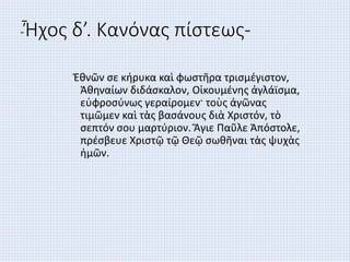 -Ἦχος δ’. Κανόνας πίστεως-
Ἐθνῶν σε κήρυκα καὶ φωστῆρα τρισμέγιστον,
Ἀθηναίων διδάσκαλον, Οἰκουμένης ἀγλάϊσμα,
εὐφροσύνως γεραίρομεν· τοὺς ἀγῶνας
τιμῶμεν καὶ τὰς βασάνους διὰ Χριστόν, τὸ
σεπτόν σου μαρτύριον. Ἅγιε Παῦλε Ἀπόστολε,
πρέσβευε Χριστῷ τῷ Θεῷ σωθῆναι τὰς ψυχὰς
ἡμῶν.
 