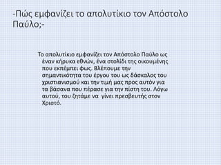 -Πώς εμφανίζει το απολυτίκιο τον Απόστολο
Παύλο;-
Το απολυτίκιο εμφανίζει τον Απόστολο Παύλο ως
έναν κήρυκα εθνών, ένα στολίδι της οικουμένης
που εκπέμπει φως. Βλέπουμε την
σημαντικότητα του έργου του ως δάσκαλος του
χριστιανισμού και την τιμή μας προς αυτόν για
τα βάσανα που πέρασε για την πίστη του. Λόγω
αυτού, του ζητάμε να γίνει πρεσβευτής στον
Χριστό.
 
