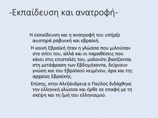 -Εκπαίδευση και ανατροφή-
Η εκπαίδευση και η ανατροφή του υπήρξε
αυστηρά ραβινική και εβραϊκή.
Η κοινή Εβραϊκή ήταν η γλώσσα που μιλούσαν
στο σπίτι του, αλλά και οι παραθέσεις που
κάνει στις επιστολές του, μολονότι βασίζονται
στη μετάφραση των Εβδομήκοντα, δείχνουν
γνώση και του Εβραϊκού κειμένου, άρα και της
αρχαίας Εβραϊκής.
Επίσης, στην Αλεξάνδρεια ο Παύλος διδάχθηκε
την ελληνική γλώσσα και ήρθε σε επαφή με τη
σκέψη και τη ζωή του ελληνισμού.
 