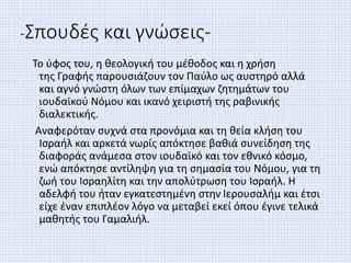 -Σπουδές και γνώσεις-
Το ύφος του, η θεολογική του μέθοδος και η χρήση
της Γραφής παρουσιάζουν τον Παύλο ως αυστηρό αλλά
και αγνό γνώστη όλων των επίμαχων ζητημάτων του
ιουδαϊκού Νόμου και ικανό χειριστή της ραβινικής
διαλεκτικής.
Αναφερόταν συχνά στα προνόμια και τη θεία κλήση του
Ισραήλ και αρκετά νωρίς απόκτησε βαθιά συνείδηση της
διαφοράς ανάμεσα στον ιουδαϊκό και τον εθνικό κόσμο,
ενώ απόκτησε αντίληψη για τη σημασία του Νόμου, για τη
ζωή του Ισραηλίτη και την απολύτρωση του Ισραήλ. Η
αδελφή του ήταν εγκατεστημένη στην Ιερουσαλήμ και έτσι
είχε έναν επιπλέον λόγο να μεταβεί εκεί όπου έγινε τελικά
μαθητής του Γαμαλιήλ.
 