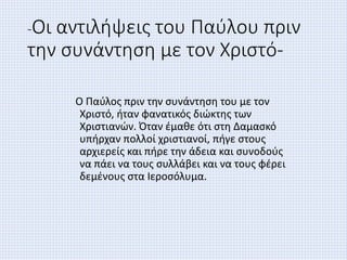 -Οι αντιλήψεις του Παύλου πριν
την συνάντηση με τον Χριστό-
Ο Παύλος πριν την συνάντηση του με τον
Χριστό, ήταν φανατικός διώκτης των
Χριστιανών. Όταν έμαθε ότι στη Δαμασκό
υπήρχαν πολλοί χριστιανοί, πήγε στους
αρχιερείς και πήρε την άδεια και συνοδούς
να πάει να τους συλλάβει και να τους φέρει
δεμένους στα Ιεροσόλυμα.
 