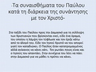 -Τα συναισθήματα του Παύλου
κατά τη διάρκεια της συνάντησης
με τον Χριστό-
Στο ταξίδι του Παύλου προς την Δαμασκό για τη σύλληψη
των Χριστιανών που βρίσκονται εκεί, είδε ένα όραμα,
του οποίου η λάμψη τον τύφλωσε και τον έριξε κάτω
από το άλογό του. Είδε τον Ιησού Χριστό να του απορεί
γιατί τον καταδιώκει. Ο Παύλος ήταν κατατρομαγμένος
αλλά ανίκανος να κάνει κάτι. Τον ρωτάει ποιος είναι και
ο Ιησούς του απαντάει. Στην συνέχεια του λέει να πάει
στην Δαμασκό για να μάθει τι πρέπει να κάνει.
 