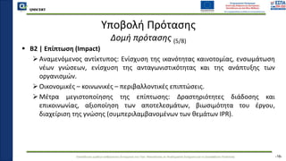 QMSCERT
Εκπαίδευση ομάδων ανθρώπινου δυναμικού του Παν. Μακεδονίας σε Ακαδημαϊκά Ζητήματα για τη Διασφάλιση Ποιότητας
QMSCERT
Υποβολή Πρότασης
Δομή πρότασης (5/8)
 B2 | Επίπτωση (Impact)
Αναμενόμενος αντίκτυπος: Ενίσχυση της ικανότητας καινοτομίας, ενσωμάτωση
νέων γνώσεων, ενίσχυση της ανταγωνιστικότητας και της ανάπτυξης των
οργανισμών.
Οικονομικές – κοινωνικές – περιβαλλοντικές επιπτώσεις.
Μέτρα μεγιστοποίησης της επίπτωσης: Δραστηριότητες διάδοσης και
επικοινωνίας, αξιοποίηση των αποτελεσμάτων, βιωσιμότητα του έργου,
διαχείριση της γνώσης (συμπεριλαμβανομένων των θεμάτων IPR).
-16-
 