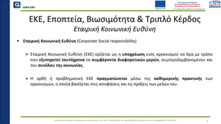 QMSCERT
Εκπαίδευση ομάδων ανθρώπινου δυναμικού του Παν. Μακεδονίας σε Ακαδημαϊκά Ζητήματα για τη Διασφάλιση Ποιότητας
▪ Εταιρική Κοινωνική Ευθύνη (Corporate Social responsibility)
➢ Εταιρική Κοινωνική Ευθύνη (EKE) ορίζεται ως η υποχρέωση ενός οργανισμού να δρα με τρόπο
που εξυπηρετεί ταυτόχρονα τα συμφέροντα διαφορετικών μερών, συμπεριλαμβανομένου και
του συνόλου της κοινωνίας.
➢ Η ορθή ή προβληματική ΕΚΕ πραγματώνεται μέσω της καθημερινής πρακτικής των
οργανισμών, η οποία βασίζεται στις αποφάσεις και τις πράξεις των μελών του.
ΕΚΕ, Εποπτεία, Βιωσιμότητα & Τριπλό Κέρδος
Εταιρική Κοινωνική Ευθύνη
5
 