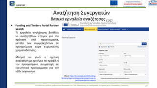 QMSCERT
Εκπαίδευση ομάδων ανθρώπινου δυναμικού του Παν. Μακεδονίας σε Ακαδημαϊκά Ζητήματα για τη Διασφάλιση Ποιότητας
▪ Funding and Tenders Portal Partner
Search
▪ Το εργαλείο αναζήτησης βοηθάει
να αναζητηθούν εταίροι για την
πρόταση υπό προετοιμασία,
μεταξύ των συμμετεχόντων σε
προηγούμενα έργα ευρωπαϊκής
χρηματοδότησης.
▪ Μπορεί να γίνει η σχετική
αναζήτηση με κριτήριο το προφίλ ή
την προηγούμενη συμμετοχή σε
ερευνητικά προγράμματα για τον
κάθε οργανισμό.
21
Αναζήτηση Συνεργατών
Βασικά εργαλεία αναζήτησης (1/2)
Πηγή: https://ec.europa.eu/info/funding-
tenders/opportunities/portal/screen/how-to-
participate/partner-search
 