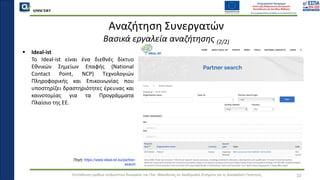 QMSCERT
Εκπαίδευση ομάδων ανθρώπινου δυναμικού του Παν. Μακεδονίας σε Ακαδημαϊκά Ζητήματα για τη Διασφάλιση Ποιότητας
▪ Ideal-ist
▪ Το Ideal-ist είναι ένα διεθνές δίκτυο
Εθνικών Σημείων Επαφής (National
Contact Point, NCP) Τεχνολογιών
Πληροφορικής και Επικοινωνίας που
υποστηρίζει δραστηριότητες έρευνας και
καινοτομίας για τα Προγράμματα
Πλαίσιο της ΕΕ.
22
Αναζήτηση Συνεργατών
Βασικά εργαλεία αναζήτησης (2/2)
Πηγή: https://www.ideal-ist.eu/partner-
search
 