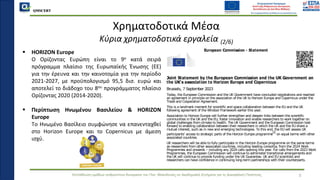 QMSCERT
Εκπαίδευση ομάδων ανθρώπινου δυναμικού του Παν. Μακεδονίας σε Ακαδημαϊκά Ζητήματα για τη Διασφάλιση Ποιότητας 5
Χρηματοδοτικά Μέσα
Κύρια χρηματοδοτικά εργαλεία (2/6)
▪ HORIZON Europe
▪ Ο Ορίζοντας Ευρώπη είναι το 9ο κατά σειρά
πρόγραμμα πλαίσιο της Ευρωπαϊκής Ένωσης (ΕΕ)
για την έρευνα και την καινοτομία για την περίοδο
2021-2027, με προϋπολογισμό 95,5 δισ. ευρώ και
αποτελεί το διάδοχο του 8ου προγράμματος πλαίσιο
Ορίζοντας 2020 (2014-2020).
▪ Περίπτωση Ηνωμένου Βασιλείου & HORIZON
Europe
▪ Tο Ηνωμένο Βασίλειο συμφώνησε να επανενταχθεί
στο Horizon Europe και το Copernicus με άμεση
ισχύ.
European Commission - Statement
Joint Statement by the European Commission and the UK Government on
the UK's association to Horizon Europe and Copernicus
Brussels, 7 September 2023
Today, the European Commission and the UK Government have concluded negotiations and reached
an agreement in principle on the association of the UK to Horizon Europe and Copernicus under the
Trade and Cooperation Agreement.
This is a landmark moment for scientific and space collaboration between the EU and the UK
following agreement of the Windsor Framework earlier this year.
Association to Horizon Europe will further strengthen and deepen links between the scientific
communities in the UK and the EU, foster innovation and enable researchers to work together on
global challenges from climate to health. The UK Government and the European Commission look
forward to enabling collaboration between their researchers in which the UK and the EU share a
mutual interest, such as in new and emerging technologies. To this end, the EU will assess UK
participants' access to strategic parts of the Horizon Europe programme
[1]
on equal terms with other
associated countries.
UK researchers will be able to fully participate in the Horizon Europe programme on the same terms
as researchers from other associated countries, including leading consortia, from the 2024 Work
Programmes and onwards – including any 2024 calls opening this year. For calls from the 2023 Work
Programmes, the European Commission will continue to administer transitional arrangements and
the UK will continue to provide funding under the UK Guarantee. UK and EU scientists and
researchers can have confidence in continuing long-term partnerships with their counterparts.
The association of the UK to Copernicus will enable the UK's access to a state-of-the art capacity to
monitor the Earth and to its services. The UK's association to Copernicus comes at a crucial moment,
where the Copernicus space infrastructure and its information services will evolve further and their
contribution to understanding and acting on environmental and climate change related challenges is
 