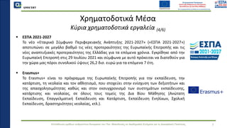 QMSCERT
Εκπαίδευση ομάδων ανθρώπινου δυναμικού του Παν. Μακεδονίας σε Ακαδημαϊκά Ζητήματα για τη Διασφάλιση Ποιότητας 7
Χρηματοδοτικά Μέσα
Κύρια χρηματοδοτικά εργαλεία (4/6)
▪ ΕΣΠΑ 2021-2027
▪ Το νέο «Εταιρικό Σύμφωνο Περιφερειακής Ανάπτυξης 2021-2027» («ΕΣΠΑ 2021-2027»)
αποτυπώνει σε μεγάλο βαθμό τις νέες προτεραιότητες της Ευρωπαϊκής Επιτροπής και τις
νέες αναπτυξιακές προτεραιότητες της Ελλάδας για τα επόμενα χρόνια. Εγκρίθηκε από την
Ευρωπαϊκή Επιτροπή στις 29 Ιουλίου 2021 και σύμφωνα με αυτό πρόκειται να διατεθούν για
την χώρα μας πόροι συνολικού ύψους 26,2 δισ. ευρώ για τα επόμενα 7 έτη.
▪ Erasmus+
▪ Το Erasmus+ είναι το πρόγραμμα της Ευρωπαϊκής Επιτροπής για την εκπαίδευση, την
κατάρτιση, τη νεολαία και τον αθλητισμό, που στοχεύει στην ενίσχυση των δεξιοτήτων και
της απασχολησιμότητας καθώς και στον εκσυγχρονισμό των συστημάτων εκπαίδευσης,
κατάρτισης και νεολαίας, σε όλους τους τομείς της Δια Βίου Μάθησης (Ανώτατη
Εκπαίδευση, Επαγγελματική Εκπαίδευση και Κατάρτιση, Εκπαίδευση Ενηλίκων, Σχολική
Εκπαίδευση, δραστηριότητες νεολαίας, κτλ.).
 