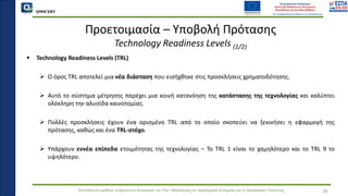 QMSCERT
Εκπαίδευση ομάδων ανθρώπινου δυναμικού του Παν. Μακεδονίας σε Ακαδημαϊκά Ζητήματα για τη Διασφάλιση Ποιότητας
▪ Technology Readiness Levels (TRL)
➢ Ο όρος TRL αποτελεί μια νέα διάσταση που εισήχθηκε στις προσκλήσεις χρηματοδότησης.
➢ Αυτό το σύστημα μέτρησης παρέχει μια κοινή κατανόηση της κατάστασης της τεχνολογίας και καλύπτει
ολόκληρη την αλυσίδα καινοτομίας.
➢ Πολλές προσκλήσεις έχουν ένα ορισμένο TRL από το οποίο σκοπεύει να ξεκινήσει η εφαρμογή της
πρότασης, καθώς και ένα TRL-στόχο.
➢ Υπάρχουν εννέα επίπεδα ετοιμότητας της τεχνολογίας – Το TRL 1 είναι το χαμηλότερο και το TRL 9 το
υψηλότερο.
Προετοιμασία – Υποβολή Πρότασης
Technology Readiness Levels (1/2)
26
 