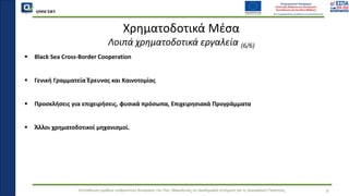 QMSCERT
Εκπαίδευση ομάδων ανθρώπινου δυναμικού του Παν. Μακεδονίας σε Ακαδημαϊκά Ζητήματα για τη Διασφάλιση Ποιότητας 9
Χρηματοδοτικά Μέσα
Λοιπά χρηματοδοτικά εργαλεία (6/6)
▪ Black Sea Cross-Border Cooperation
▪ Γενική Γραμματεία Έρευνας και Καινοτομίας
▪ Προσκλήσεις για επιχειρήσεις, φυσικά πρόσωπα, Επιχειρησιακά Προγράμματα
▪ Άλλοι χρηματοδοτικοί μηχανισμοί.
 