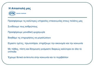 Η Αποστολή μας
Προσφέρουμε τις καλύτερες υπηρεσίες επικοινωνίας στους πελάτες μας
Συνδέουμε τους ανθρώπους
Προσφέρουμε μοναδική ψυχαγωγία
Βοηθάμε τις επιχειρήσεις να μεγαλώσουν
Είμαστε ηγέτες, πρωτοπόροι, στηρίζουμε την οικονομία και την κοινωνία
Με πάθος, πίστη και δέσμευση γινόμαστε διαρκώς καλύτεροι σε όλα τα
επίπεδα
Έχουμε θετικό αντίκτυπο στην κοινωνία και το περιβάλλον
 