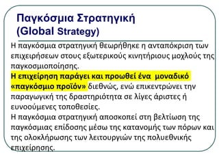 Παγκόσμια Στρατηγική
(Global Strategy)
Η παγκόσμια στρατηγική θεωρήθηκε η ανταπόκριση των
επιχειρήσεων στους εξωτερικούς κινητήριους μοχλούς της
παγκοσμιοποίησης.
Η επιχείρηση παράγει και προωθεί ένα μοναδικό
«παγκόσμιο προϊόν» διεθνώς, ενώ επικεντρώνει την
παραγωγική της δραστηριότητα σε λίγες άριστες ή
ευνοούμενες τοποθεσίες.
Η παγκόσμια στρατηγική αποσκοπεί στη βελτίωση της
παγκόσμιας επίδοσης µέσω της κατανομής των πόρων και
της ολοκλήρωσης των λειτουργιών της πολυεθνικής
επιχείρησης.
 