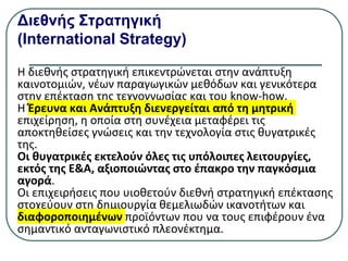 Διεθνής Στρατηγική
(International Strategy)
Η διεθνής στρατηγική επικεντρώνεται στην ανάπτυξη
καινοτομιών, νέων παραγωγικών μεθόδων και γενικότερα
στην επέκταση της τεχνογνωσίας και του know-how.
Η Έρευνα και Ανάπτυξη διενεργείται από τη μητρική
επιχείρηση, η οποία στη συνέχεια μεταφέρει τις
αποκτηθείσες γνώσεις και την τεχνολογία στις θυγατρικές
της.
Οι θυγατρικές εκτελούν όλες τις υπόλοιπες λειτουργίες,
εκτός της Ε&Α, αξιοποιώντας στο έπακρο την παγκόσμια
αγορά.
Οι επιχειρήσεις που υιοθετούν διεθνή στρατηγική επέκτασης
στοχεύουν στη δημιουργία θεμελιωδών ικανοτήτων και
διαφοροποιημένων προϊόντων που να τους επιφέρουν ένα
σηµαντικό ανταγωνιστικό πλεονέκτημα.
 