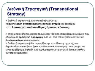 Διεθνική Στρατηγική (Transnational
Strategy)
Η διεθνική στρατηγική, αποσκοπεί αφενός στην
•ικανοποιητική ανταπόκριση στις τοπικές αγορές και αφετέρου
•στη λειτουργία υπό συνθήκες άριστου κόστους.
Η επιχείρηση καλείται να προσαρμόζεται τόσο στις παγκόσμιες δυνάμεις που
οδηγούν σε ομοιογενή παραγωγή, όσο και στις τοπικές που οδηγούν σε
διαφοροποίηση του προϊόντος.
Η διεθνική στρατηγική δεν περιορίζει την κατεύθυνση της ροής των
θεμελιωδών ικανοτήτων ή/και προϊόντων και υποστηρίζει πως µπορεί να
είναι αμφίδρομη, δηλαδή από τις θυγατρικές στη μητρική ή/και σε άλλες
θυγατρικές μονάδες.
 