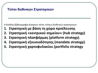Τύποι διεθνικών Στρατηγικών
Η διεθνής βιβλιογραφία διακρίνει πέντε τύπους διεθνικών στρατηγικών:
1. Στρατηγική µε βάση τη χώρα προέλευσης
2. Στρατηγική «κεντρικού σημείου» (hub strategy)
3. Στρατηγική πλατφόρμας (platform strategy).
4. Στρατηγική εξουσιοδότησης (mandate strategy).
5. Στρατηγική χαρτοφυλακίου (portfolio strategy
 