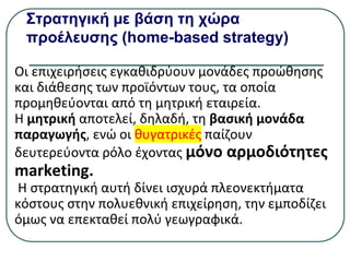 Στρατηγική µε βάση τη χώρα
προέλευσης (home-based strategy)
Οι επιχειρήσεις εγκαθιδρύουν μονάδες προώθησης
και διάθεσης των προϊόντων τους, τα οποία
προμηθεύονται από τη μητρική εταιρεία.
Η μητρική αποτελεί, δηλαδή, τη βασική μονάδα
παραγωγής, ενώ οι θυγατρικές παίζουν
δευτερεύοντα ρόλο έχοντας µόνο αρμοδιότητες
marketing.
Η στρατηγική αυτή δίνει ισχυρά πλεονεκτήματα
κόστους στην πολυεθνική επιχείρηση, την εμποδίζει
όμως να επεκταθεί πολύ γεωγραφικά.
 