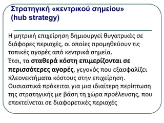 Στρατηγική «κεντρικού σημείου»
(hub strategy)
Η μητρική επιχείρηση δημιουργεί θυγατρικές σε
διάφορες περιοχές, οι οποίες προμηθεύουν τις
τοπικές αγορές από κεντρικά σημεία.
Έτσι, τα σταθερά κόστη επιμερίζονται σε
περισσότερες αγορές, γεγονός που εξασφαλίζει
πλεονεκτήματα κόστους στην επιχείρηση.
Ουσιαστικά πρόκειται για µια ιδιαίτερη περίπτωση
της στρατηγικής µε βάση τη χώρα προέλευσης, που
επεκτείνεται σε διαφορετικές περιοχές
 