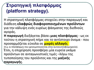Στρατηγική πλατφόρμας
(platform strategy).
Η στρατηγική πλατφόρμας στοχεύει στην παραγωγή και
διάθεση ελαφρώς διαφοροποιημένων προϊόντων
για την κάλυψη ενός ευρέως φάσματος της διεθνούς
αγοράς.
Η παραγωγή διεξάγεται βάσει μιας πλατφόρμας - ως εκ
τούτου η στρατηγική πήρε και το αντίστοιχο όνομα - που
προσαρμόζεται εύκολα σε μικρές αλλαγές
(π.χ. οι πλατφόρμες που χρησιμοποιούνται στην αυτοκινητοβιομηχανία).
Έτσι, η επιχείρηση προσφέρει µία ευρεία γκάμα
προϊόντων σε ανταγωνιστικές τιμές –λόγω της
τυποποίησης του προϊόντος και της μαζικής
παραγωγής.
 