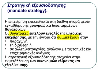 Στρατηγική εξουσιοδότησης
(mandate strategy).
Η επιχείρηση επεκτείνεται στη διεθνή αγορά µέσω
εγκαθίδρυσης γεωγραφικά διεσπαρμένων
θυγατρικών.
Οι θυγατρικές εκτελούν εντολές της μητρικής
επιχείρησης, µε την έννοια ότι συμμετέχουν στην
• παραγωγή,
• τη διάθεση ή
• σε άλλες λειτουργίες, ανάλογα µε τις τοπικές και
επιχειρησιακές ανάγκες.
Η στρατηγική εξουσιοδότησης στοχεύει στην
εκμετάλλευση των οικονομιών κλίμακας και
εξειδίκευσης.
 