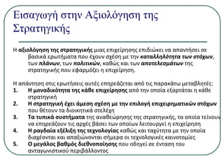 Εισαγωγή στην Αξιολόγηση της
Στρατηγικής
Η αξιολόγηση της στρατηγικής μιας επιχείρησης επιδιώκει να απαντήσει σε
βασικά ερωτήματα που έχουν σχέση με την καταλληλότητα των στόχων,
των πλάνων, των πολιτικών, καθώς και των αποτελεσμάτων της
στρατηγικής που εφαρμόζει η επιχείρηση.
Η απάντηση στις ερωτήσεις αυτές επηρεάζεται από τις παρακάτω μεταβλητές:
1. Η μοναδικότητα της κάθε επιχείρησης από την οποία εξαρτάται η κάθε
στρατηγική
2. Η στρατηγική έχει άμεση σχέση με την επιλογή επιχειρηματικών στόχων
που θέτουν τα διοικητικά στελέχη
3. Τα τυπικά συστήματα της αναθεώρησης της στρατηγικής, τα οποία τείνουν
να επηρεάζουν τις αρχές βάσει των οποίων λειτουργεί η επιχείρηση
4. Η ραγδαία εξέλιξη της τεχνολογίας καθώς και ταχύτητα με την οποία
διαχέονται και απαξιώνονται σήμερα οι τεχνολογικές καινοτομίες
5. Ο μεγάλος βαθμός διεθνοποίησης που οδηγεί σε ένταση του
ανταγωνιστικού περιβάλλοντος
 