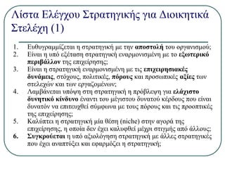 Λίστα Ελέγχου Στρατηγικής για Διοικητικά
Στελέχη (1)
1. Ευθυγραμμίζεται η στρατηγική με την αποστολή του οργανισμού;
2. Είναι η υπό εξέταση στρατηγική εναρμονισμένη με το εξωτερικό
περιβάλλον της επιχείρησης;
3. Είναι η στρατηγική εναρμονισμένη με τις επιχειρησιακές
δυνάμεις, στόχους, πολιτικές, πόρους και προσωπικές αξίες των
στελεχών και των εργαζομένων;
4. Λαμβάνεται υπόψη στη στρατηγική η πρόβλεψη για ελάχιστο
δυνητικό κίνδυνο έναντι του μέγιστου δυνατού κέρδους που είναι
δυνατόν να επιτευχθεί σύμφωνα με τους πόρους και τις προοπτικές
της επιχείρησης;
5. Καλύπτει η στρατηγική μία θέση (niche) στην αγορά της
επιχείρησης, η οποία δεν έχει καλυφθεί μέχρι στιγμής από άλλους;
6. Συγκρούεται η υπό αξιολόγηση στρατηγική με άλλες στρατηγικές
που έχει αναπτύξει και εφαρμόζει η στρατηγική;
 