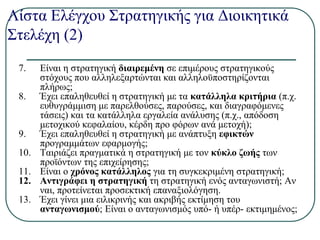 Λίστα Ελέγχου Στρατηγικής για Διοικητικά
Στελέχη (2)
7. Είναι η στρατηγική διαιρεμένη σε επιμέρους στρατηγικούς
στόχους που αλληλεξαρτώνται και αλληλοϋποστηρίζονται
πλήρως;
8. Έχει επαληθευθεί η στρατηγική με τα κατάλληλα κριτήρια (π.χ.
ευθυγράμμιση με παρελθούσες, παρούσες, και διαγραφόμενες
τάσεις) και τα κατάλληλα εργαλεία ανάλυσης (π.χ., απόδοση
μετοχικού κεφαλαίου, κέρδη προ φόρων ανά μετοχή);
9. Έχει επαληθευθεί η στρατηγική με ανάπτυξη εφικτών
προγραμμάτων εφαρμογής;
10. Ταιριάζει πραγματικά η στρατηγική με τον κύκλο ζωής των
προϊόντων της επιχείρησης;
11. Είναι ο χρόνος κατάλληλος για τη συγκεκριμένη στρατηγική;
12. Αντιγράφει η στρατηγική τη στρατηγική ενός ανταγωνιστή; Αν
ναι, προτείνεται προσεκτική επαναξιολόγηση.
13. Έχει γίνει μια ειλικρινής και ακριβής εκτίμηση του
ανταγωνισμού; Είναι ο ανταγωνισμός υπό- ή υπέρ- εκτιμημένος;
 