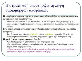 Η στρατηγική υποστηρίζει τη λήψη
ομοιόμορφων αποφάσεων
Η ύπαρξη και εφαρμογή μιας στρατηγικής εξασφαλίζει την ομοιομορφία των
αποφάσεων που λαμβάνονται.
Όταν υπάρχει μια ξεκάθαρη, κατανοητή και αποδεκτή από όλους στρατηγική, οι
αποφάσεις που λαμβάνονται κινούνται προς την επίτευξη συγκεκριμένων στρατηγικών
στόχων.
Στις επιχειρήσεις (ανεξάρτητα μεγέθους) λαμβάνονται καθημερινά δεκάδες
αποφάσεις.
Εάν δεν υπάρχουν κάποιες σταθερές, κάποια κριτήρια, είναι πολύ δύσκολο να
αξιολογηθούν οι συνέπειες κάθε επιλογής και να ληφθεί η βέλτιστη απόφαση.
Παραδείγματα στρατηγικών επιλογών:
•Θα προσφέρουμε το φθηνότερο προϊόν στην αγορά μας
•Θα επιδιώξουμε να διαφοροποιηθούμε από τον ανταγωνισμό βασιζόμενοι στην
τεχνολογική μας πρωτοπορία.
•[Οι στρατηγικές αυτές επιλογές είναι σαφείς και έτσι κάνουν πιο εύκολη τη λήψη
αποφάσεων, αφού περιορίζουν τις δυνατές επιλογές]
 