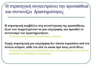 Η στρατηγική συγκεντρώνει την προσπάθεια
και συντονίζει δραστηριότητες
Η στρατηγική συμβάλλει στη συγκέντρωση της προσπάθειας
όλων των συμμετεχόντων σε μια επιχείρηση, και προωθεί το
συντονισμό των δραστηριοτήτων.
Η ιδιότητα αυτή καθιστά τη στρατηγική αναγκαία.
Χωρίς στρατηγική μια επιχείρηση δεν τίποτα παραπάνω από ένα
σύνολο ατόμων, κάθε ένα από τα οποία δρα όπως αυτό θέλει.
Η πεμπτουσία όμως μιας επιχείρησης είναι η συλλογική δράση την οποία και
προσπαθεί να διασφαλίσει η στρατηγική.
 
