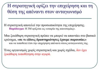Η στρατηγική ορίζει την επιχείρηση και τη
θέση της απέναντι στον ανταγωνισμό
Η στρατηγική αποτελεί την προσωπικότητα της επιχείρησης.
Παράδειγμα: Η 3Μ ορίζεται ως «εταιρία της καινοτομίας».
Μια ξεκάθαρη στρατηγική πρέπει να μπορεί να απαντάει στο βασικό
ερώτημα, «σε τι είδους δραστηριότητες έχουμε παρουσία;»
και να τοποθετεί έτσι την επιχείρηση απέναντι στους ανταγωνιστές της.
Ένας οργανισμός χωρίς στρατηγική και χωρίς σχέδια, δεν έχει
ξεκάθαρη τοποθέτηση στην αγορά.
 