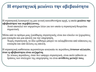 Η στρατηγική μειώνει την αβεβαιότητα
Η στρατηγική λειτουργεί ως μια γενική κατευθυντήρια αρχή, η οποία μειώνει την
αβεβαιότητα του περιβάλλοντος.
Αυτό αποτελεί τον ισχυρότερο λόγο για τον οποίο η στρατηγική θεωρείται
σημαντική.
Μέσα από το πρίσμα μιας ξεκάθαρης στρατηγικής είναι πιο εύκολο να ξεχωρίσεις
μια ευκαιρία και μια απειλή για την επιχείρηση.
Χωρίς στρατηγική, το ίδιο ερέθισμα μπορεί να εκλαμβάνεται από κάποιους ως
ευκαιρία και από άλλους ως απειλή.
Η στρατηγική καθίσταται περισσότερο αναγκαία σε περιόδους έντονων αλλαγών,
όταν η αβεβαιότητα είναι αυξημένη.
Σε τέτοιες περιόδους, όταν δεν υπάρχει στρατηγική, είναι πολύ πιθανόν οι
δράσεις των στελεχών της επιχείρησης να είναι αντίθετες μεταξύ τους.
 