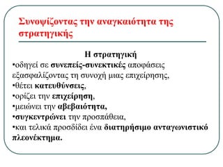 Συνοψίζοντας την αναγκαιότητα της
στρατηγικής
Η στρατηγική
•οδηγεί σε συνεπείς-συνεκτικές αποφάσεις
εξασφαλίζοντας τη συνοχή μιας επιχείρησης,
•θέτει κατευθύνσεις,
•ορίζει την επιχείρηση,
•μειώνει την αβεβαιότητα,
•συγκεντρώνει την προσπάθεια,
•και τελικά προσδίδει ένα διατηρήσιμο ανταγωνιστικό
πλεονέκτημα.
 