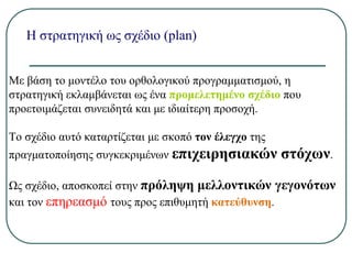 Η στρατηγική ως σχέδιο (plan)
Με βάση το μοντέλο του ορθολογικού προγραμματισμού, η
στρατηγική εκλαμβάνεται ως ένα προμελετημένο σχέδιο που
προετοιμάζεται συνειδητά και με ιδιαίτερη προσοχή.
Το σχέδιο αυτό καταρτίζεται με σκοπό τον έλεγχο της
πραγματοποίησης συγκεκριμένων επιχειρησιακών στόχων.
Ως σχέδιο, αποσκοπεί στην πρόληψη μελλοντικών γεγονότων
και τον επηρεασμό τους προς επιθυμητή κατεύθυνση.
 