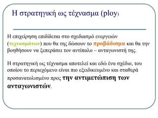 Η στρατηγική ως τέχνασμα (ploy)
Η επιχείρηση επιδίδεται στο σχεδιασμό ενεργειών
(τεχνασμάτων) που θα της δώσουν το προβάδισμα και θα την
βοηθήσουν να ξεπεράσει τον αντίπαλο – ανταγωνιστή της.
Η στρατηγική ως τέχνασμα αποτελεί και εδώ ένα σχέδιο, του
οποίου το περιεχόμενο είναι πιο εξειδικευμένο και σταθερά
προσανατολισμένο προς την αντιμετώπιση των
ανταγωνιστών.
 