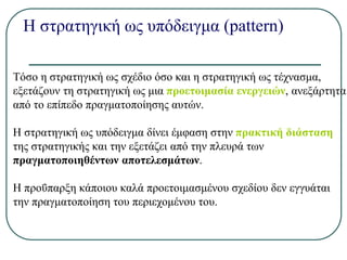 Η στρατηγική ως υπόδειγμα (pattern)
Τόσο η στρατηγική ως σχέδιο όσο και η στρατηγική ως τέχνασμα,
εξετάζουν τη στρατηγική ως μια προετοιμασία ενεργειών, ανεξάρτητα
από το επίπεδο πραγματοποίησης αυτών.
Η στρατηγική ως υπόδειγμα δίνει έμφαση στην πρακτική διάσταση
της στρατηγικής και την εξετάζει από την πλευρά των
πραγματοποιηθέντων αποτελεσμάτων.
Η προΰπαρξη κάποιου καλά προετοιμασμένου σχεδίου δεν εγγυάται
την πραγματοποίηση του περιεχομένου του.
 