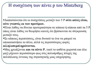 Η συσχέτιση των πέντε p του Mintzberg
Διαπιστώνεται ότι οι συσχετίσεις μεταξύ των 5 Ρ ούτε απλές είναι,
ούτε γνωστές εκ των προτέρων.
Είναι λάθος να δίνεται προτεραιότητα σε κάποιο ή κάποια από τα 5 Ρ,
όπως είναι λάθος να θεωρήσει κανείς ότι βρίσκονται σε σύγκρουση
μεταξύ τους.
Σε κάποιες περιπτώσεις, είναι δυνατό το ένα να μπορεί να
υποκαταστήσει το άλλο, αλλά τις περισσότερες φορές
αλληλοσυμπληρώνονται.
Μας χρειάζονται και τα πέντε Ρ, γιατί το καθένα χωριστά και όλα
μαζί ρίχνουν περισσότερο φως στις πολυάριθμες πτυχές της
πολύπλοκης έννοιας της στρατηγικής μιας επιχείρησης.
 