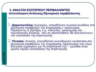 1.Opportunities: Ευκαιρίες, οποιαδήποτε ευνοϊκή συνθήκη στο
εξωτερικό περιβάλλον της επιχείρησης / οργάνωσης.
Παράγοντες ή εξελίξεις λ.χ. πολιτικές, οικονομικές και
τεχνολογικές αλλαγές που αν αξιοποιηθούν θα διευκολύνουν
την υλοποίηση της στρατηγικής
2.Threats: Απειλές, οποιαδήποτε ανεπιθύμητη κατάσταση στο
εξωτερικό περιβάλλον της επιχείρησης /οργάνωσης που είναι
δυνητικά ζημιογόνο για τη στρατηγική της – εμπόδια στην
ομαλή πορεία υλοποίησης της στρατηγικής
3. ΑΝΑΛΥΣΗ ΕΞΩΤΕΡΙΚΟΥ ΠΕΡΙΒΑΛΛΟΝΤΟΣ
Αποτελέσματα Ανάλυσης Εξωτερικού περιβάλλοντος
ΜΕΛΛΟΝ
 