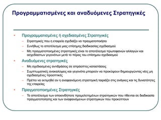 Προγραμματισμένες και αναδυόμενες Στρατηγικές
• Προγραμματισμένες ή σχεδιασμένες Στρατηγικές
– Στρατηγικές που η εταιρεία σχεδιάζει να πραγματοποιήσει
– Συνήθως το αποτέλεσμα μιας επίσημης διαδικασίας σχεδιασμού
– Μη πραγματοποιημένες στρατηγικές είναι το αποτέλεσμα πρωτοφανών αλλαγών και
ασχεδίαστων γεγονότων μετά το πέρας του επίσημου σχεδιασμού
• Αναδυόμενες στρατηγικές
– Μη σχεδιασμένες αντιδράσεις σε απρόοπτες καταστάσεις
– Συμπτωματικές ανακαλύψεις και γεγονότα μπορούν να προκύψουν δημιουργώντας νέες μη
σχεδιασμένες προοπτικές
– Πρέπει να εκτιμηθεί αν η αναφαινόμενη στρατηγική ταιριάζει στις ανάγκες και τις δυνατότητες
της εταιρείας
• Πραγματοποιημένες Στρατηγικές
– Το αποτέλεσμα των οποιονδήποτε προμελετημένων στρατηγικών που τίθενται σε διαδικασία
πραγματοποίησης και των αναφαινόμενων στρατηγικών που προκύπτουν
 
