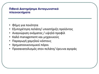 Πιθανά Διατηρήσιμα Ανταγωνιστικά
πλεονεκτήματα
• Φήμη για ποιότητα
• Εξυπηρέτηση πελάτη/ υποστήριξη προϊόντος
• Αναγνώριση ονόματος / υψηλό προφίλ
• Καλό management και μηχανικούς
• Παραγωγή χαμηλού κόστους
• Χρηματοοικονομικοί πόροι
• Προσανατολισμός στον πελάτη/ έρευνα αγοράς
 