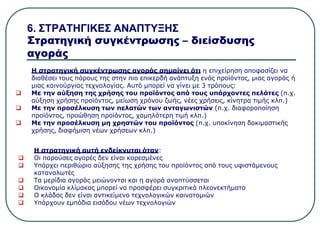 6. ΣΤΡΑΤΗΓΙΚΕΣ ΑΝΑΠΤΥΞΗΣ
Στρατηγική συγκέντρωσης – διείσδυσης
αγοράς
Η στρατηγική συγκέντρωσης αγοράς σημαίνει ότι η επιχείρηση αποφασίζει να
διαθέσει τους πόρους της στην πιο επικερδή ανάπτυξη ενός προϊόντος, μιας αγοράς ή
μιας καινούργιας τεχνολογίας. Αυτό μπορεί να γίνει με 3 τρόπους:
 Με την αύξηση της χρήσης του προϊόντος από τους υπάρχοντες πελάτες (π.χ.
αύξηση χρήσης προϊόντος, μείωση χρόνου ζωής, νέες χρήσεις, κίνητρα τιμής κλπ.)
 Με την προσέλκυση των πελατών των ανταγωνιστών (π.χ. διαφοροποίηση
προϊόντος, προώθηση προϊόντος, χαμηλότερη τιμή κλπ.)
 Με την προσέλκυση μη χρηστών του προϊόντος (π.χ. υποκίνηση δοκιμαστικής
χρήσης, διαφήμιση νέων χρήσεων κλπ.)
Η στρατηγική αυτή ενδείκνυται όταν:
 Οι παρούσες αγορές δεν είναι κορεσμένες
 Υπάρχει περιθώριο αύξησης της χρήσης του προϊόντος από τους υφιστάμενους
καταναλωτές
 Τα μερίδια αγοράς μειώνονται και η αγορά αναπτύσσεται
 Οικονομία κλίμακας μπορεί να προσφέρει συγκριτικά πλεονεκτήματα
 Ο κλάδος δεν είναι αντικείμενο τεχνολογικών καινοτομιών
 Υπάρχουν εμπόδια εισόδου νέων τεχνολογιών
 