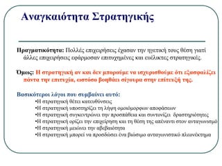 Αναγκαιότητα Στρατηγικής
Πραγματικότητα: Πολλές επιχειρήσεις έχασαν την ηγετική τους θέση γιατί
άλλες επιχειρήσεις εφάρμοσαν επιτυχημένες και ευέλικτες στρατηγικές.
Όμως: Η στρατηγική αν και δεν μπορούμε να ισχυρισθούμε ότι εξασφαλίζει
πάντα την επιτυχία, ωστόσο βοηθάει σίγουρα στην επίτευξή της.
Βασικότεροι λόγοι που συμβαίνει αυτό:
•Η στρατηγική θέτει κατευθύνσεις
•Η στρατηγική υποστηρίζει τη λήψη ομοιόμορφων αποφάσεων
•Η στρατηγική συγκεντρώνει την προσπάθεια και συντονίζει δραστηριότητες
•Η στρατηγική ορίζει την επιχείρηση και τη θέση της απέναντι στον ανταγωνισμό
•Η στρατηγική μειώνει την αβεβαιότητα
•Η στρατηγική μπορεί να προσδώσει ένα βιώσιμο ανταγωνιστικό πλεονέκτημα
 