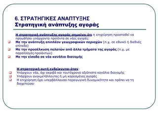 6. ΣΤΡΑΤΗΓΙΚΕΣ ΑΝΑΠΤΥΞΗΣ
Στρατηγική ανάπτυξης αγοράς
Η στρατηγική ανάπτυξης αγοράς σημαίνει ότι η επιχείρηση προσπαθεί να
προωθήσει υπάρχοντα προϊόντα σε νέες αγορές:
 Με την ανάπτυξη επιπλέον γεωγραφικών περιοχών (π.χ. σε εθνικό ή διεθνές
επίπεδο)
 Με την προσέλκυση πελατών από άλλα τμήματα της αγοράς (π.χ. με
παραλλαγές προϊόντων)
 Με την είσοδο σε νέα κανάλια διανομής
Η στρατηγική αυτή ενδείκνυται όταν:
 Υπάρχουν νέα, όχι ακριβά και ταυτόχρονα αξιόπιστα κανάλια διανομής
 Υπάρχουν ανεκμετάλλευτες ή μη κορεσμένες αγορές
 Η επιχείρηση έχει υπερβάλλουσα παραγωγική δυναμικότητα και πρέπει να τη
διοχετεύσει
 