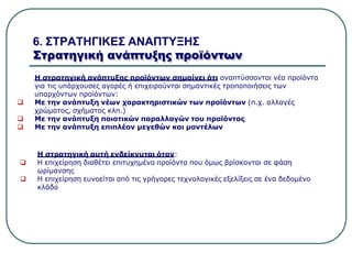 6. ΣΤΡΑΤΗΓΙΚΕΣ ΑΝΑΠΤΥΞΗΣ
Στρατηγική ανάπτυξης προϊόντων
Η στρατηγική ανάπτυξης προϊόντων σημαίνει ότι αναπτύσσονται νέα προϊόντα
για τις υπάρχουσες αγορές ή επιχειρούνται σημαντικές τροποποιήσεις των
υπαρχόντων προϊόντων:
 Με την ανάπτυξη νέων χαρακτηριστικών των προϊόντων (π.χ. αλλαγές
χρώματος, σχήματος κλπ.)
 Με την ανάπτυξη ποιοτικών παραλλαγών του προϊόντος
 Με την ανάπτυξη επιπλέον μεγεθών και μοντέλων
Η στρατηγική αυτή ενδείκνυται όταν:
 Η επιχείρηση διαθέτει επιτυχημένα προϊόντα που όμως βρίσκονται σε φάση
ωρίμανσης
 Η επιχείρηση ευνοείται από τις γρήγορες τεχνολογικές εξελίξεις σε ένα δεδομένο
κλάδο
 
